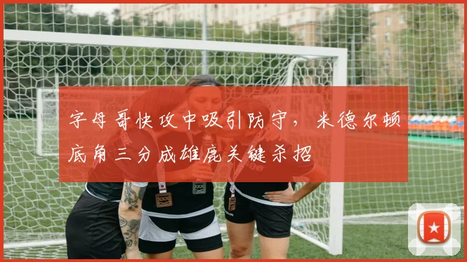 字母哥快攻中吸引防守，米德尔顿底角三分成雄鹿关键杀招