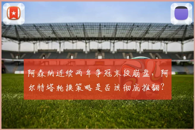阿森纳连续两年争冠末段崩盘,阿尔特塔轮换策略是否该彻底推翻?