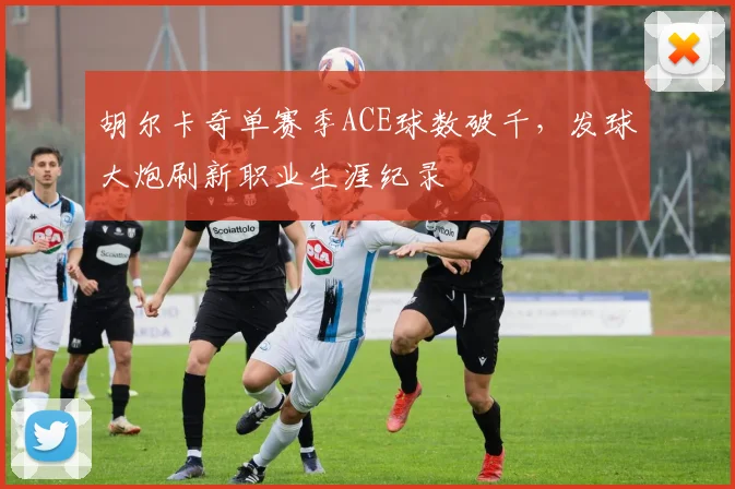 胡尔卡奇单赛季ACE球数破千，发球大炮刷新职业生涯纪录