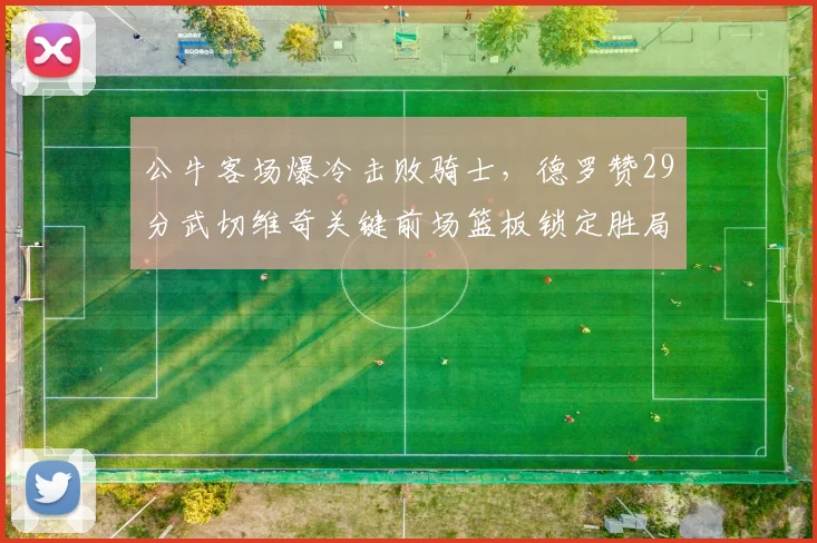 公牛客场爆冷击败骑士，德罗赞29分武切维奇关键前场篮板锁定胜局