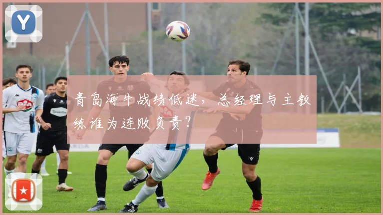 青岛海牛战绩低迷，总经理与主教练谁为连败负责？