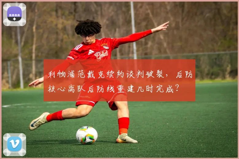 利物浦范戴克续约谈判破裂,后防核心离队后防线重建几时完成?