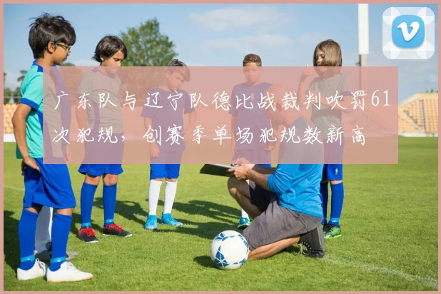 广东队与辽宁队德比战裁判吹罚61次犯规，创赛季单场犯规数新高